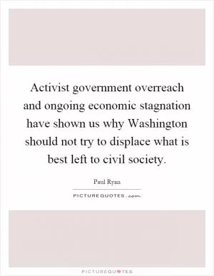 Activist government overreach and ongoing economic stagnation have shown us why Washington should not try to displace what is best left to civil society Picture Quote #1