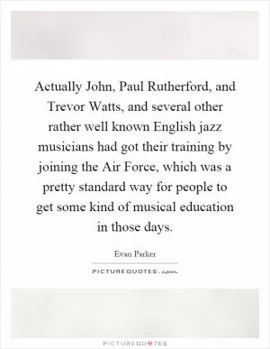 Actually John, Paul Rutherford, and Trevor Watts, and several other rather well known English jazz musicians had got their training by joining the Air Force, which was a pretty standard way for people to get some kind of musical education in those days Picture Quote #1