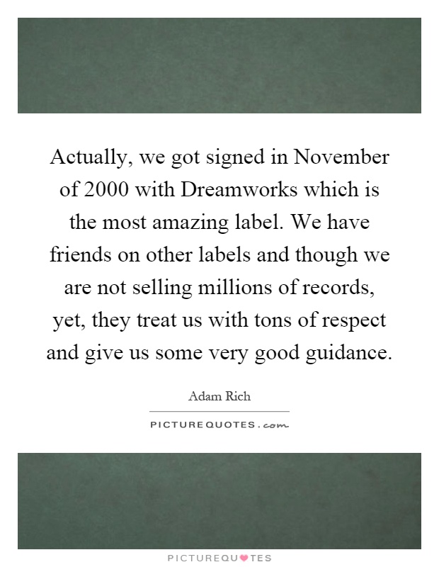 Actually, we got signed in November of 2000 with Dreamworks which is the most amazing label. We have friends on other labels and though we are not selling millions of records, yet, they treat us with tons of respect and give us some very good guidance Picture Quote #1