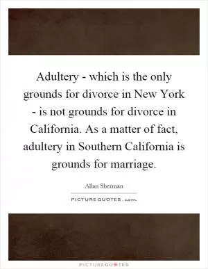 Adultery - which is the only grounds for divorce in New York - is not grounds for divorce in California. As a matter of fact, adultery in Southern California is grounds for marriage Picture Quote #1