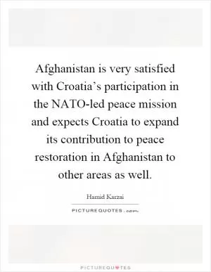 Afghanistan is very satisfied with Croatia’s participation in the NATO-led peace mission and expects Croatia to expand its contribution to peace restoration in Afghanistan to other areas as well Picture Quote #1