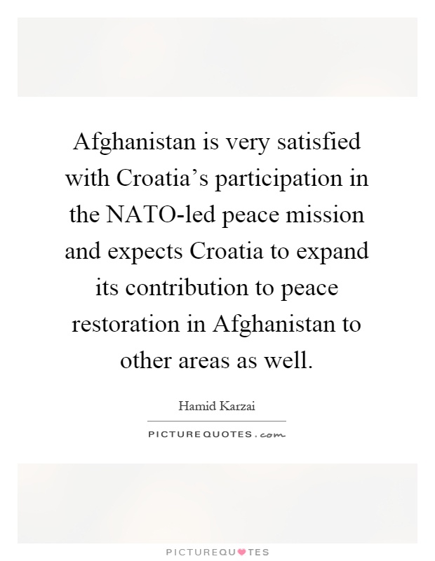 Afghanistan is very satisfied with Croatia's participation in the NATO-led peace mission and expects Croatia to expand its contribution to peace restoration in Afghanistan to other areas as well Picture Quote #1