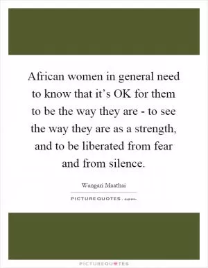 African women in general need to know that it’s OK for them to be the way they are - to see the way they are as a strength, and to be liberated from fear and from silence Picture Quote #1