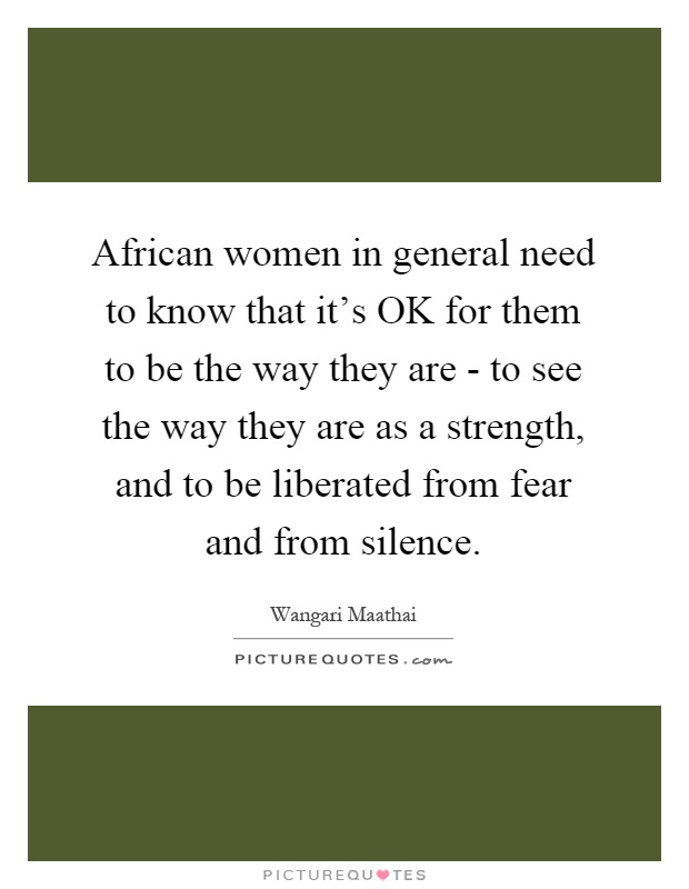 African women in general need to know that it's OK for them to be the way they are - to see the way they are as a strength, and to be liberated from fear and from silence Picture Quote #1