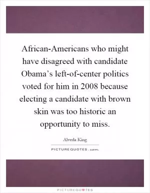 African-Americans who might have disagreed with candidate Obama’s left-of-center politics voted for him in 2008 because electing a candidate with brown skin was too historic an opportunity to miss Picture Quote #1