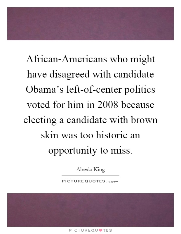 African-Americans who might have disagreed with candidate Obama's left-of-center politics voted for him in 2008 because electing a candidate with brown skin was too historic an opportunity to miss Picture Quote #1