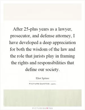 After 25-plus years as a lawyer, prosecutor, and defense attorney, I have developed a deep appreciation for both the wisdom of the law and the role that jurists play in framing the rights and responsibilities that define our society Picture Quote #1