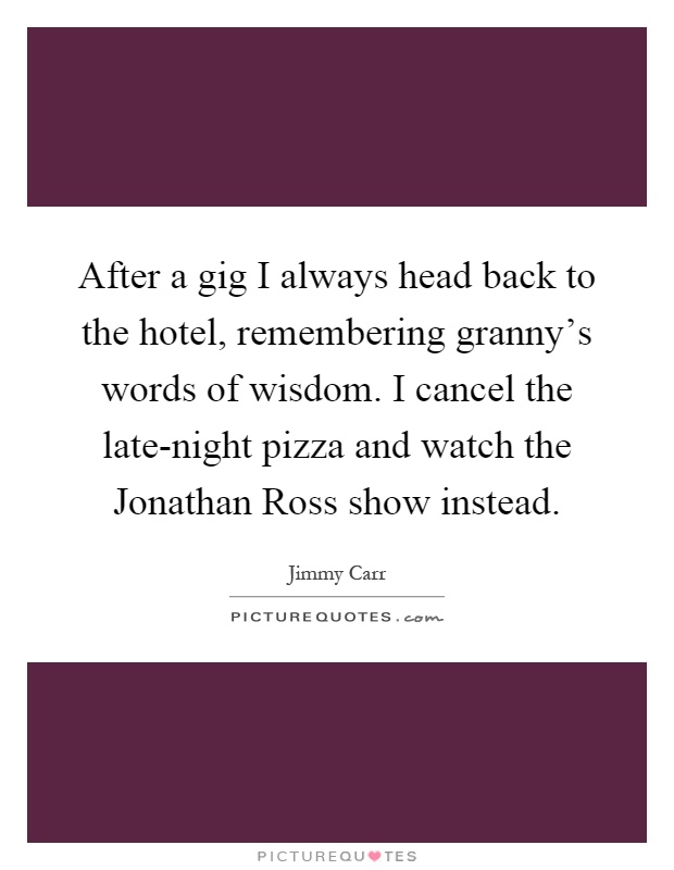 After a gig I always head back to the hotel, remembering granny's words of wisdom. I cancel the late-night pizza and watch the Jonathan Ross show instead Picture Quote #1