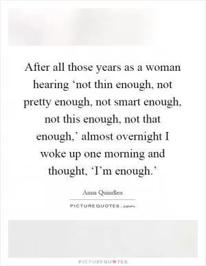 After all those years as a woman hearing ‘not thin enough, not pretty enough, not smart enough, not this enough, not that enough,’ almost overnight I woke up one morning and thought, ‘I’m enough.’ Picture Quote #1