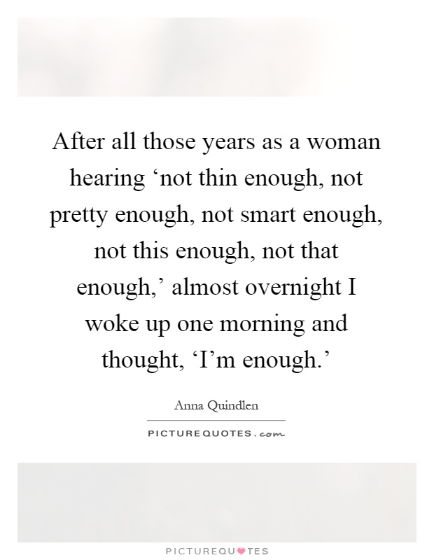 After all those years as a woman hearing ‘not thin enough, not pretty enough, not smart enough, not this enough, not that enough,' almost overnight I woke up one morning and thought, ‘I'm enough.' Picture Quote #1