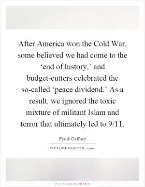 After America won the Cold War, some believed we had come to the ‘end of history,’ and budget-cutters celebrated the so-called ‘peace dividend.’ As a result, we ignored the toxic mixture of militant Islam and terror that ultimately led to 9/11 Picture Quote #1