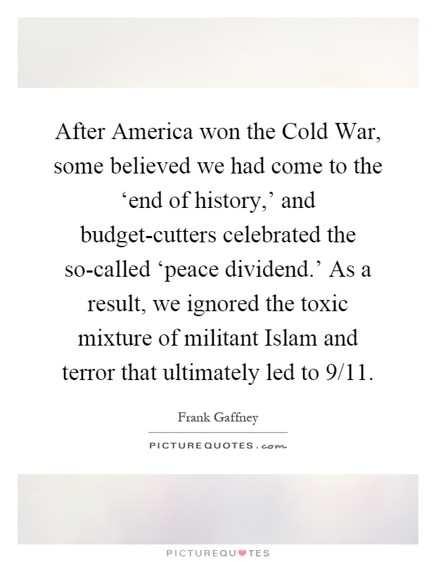 After America won the Cold War, some believed we had come to the ‘end of history,' and budget-cutters celebrated the so-called ‘peace dividend.' As a result, we ignored the toxic mixture of militant Islam and terror that ultimately led to 9/11 Picture Quote #1