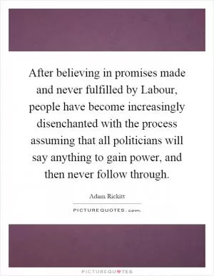 After believing in promises made and never fulfilled by Labour, people have become increasingly disenchanted with the process assuming that all politicians will say anything to gain power, and then never follow through Picture Quote #1
