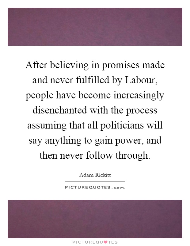 After believing in promises made and never fulfilled by Labour, people have become increasingly disenchanted with the process assuming that all politicians will say anything to gain power, and then never follow through Picture Quote #1