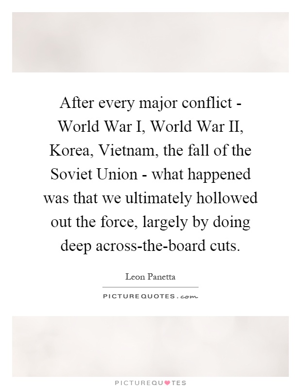 After every major conflict - World War I, World War II, Korea, Vietnam, the fall of the Soviet Union - what happened was that we ultimately hollowed out the force, largely by doing deep across-the-board cuts Picture Quote #1