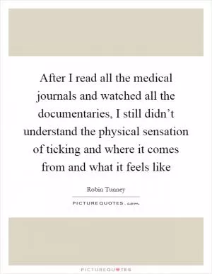 After I read all the medical journals and watched all the documentaries, I still didn’t understand the physical sensation of ticking and where it comes from and what it feels like Picture Quote #1