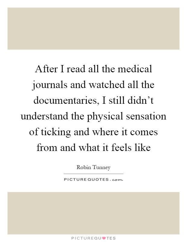 After I read all the medical journals and watched all the documentaries, I still didn't understand the physical sensation of ticking and where it comes from and what it feels like Picture Quote #1