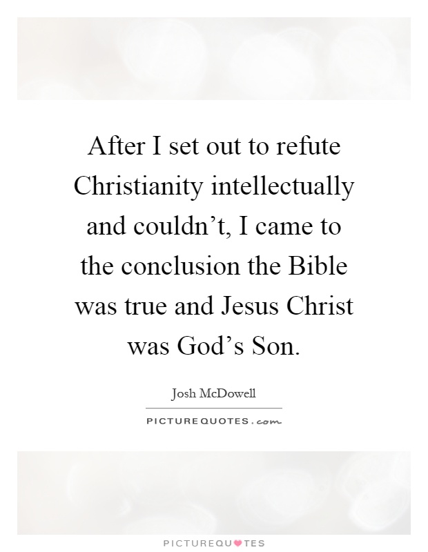 After I set out to refute Christianity intellectually and couldn't, I came to the conclusion the Bible was true and Jesus Christ was God's Son Picture Quote #1