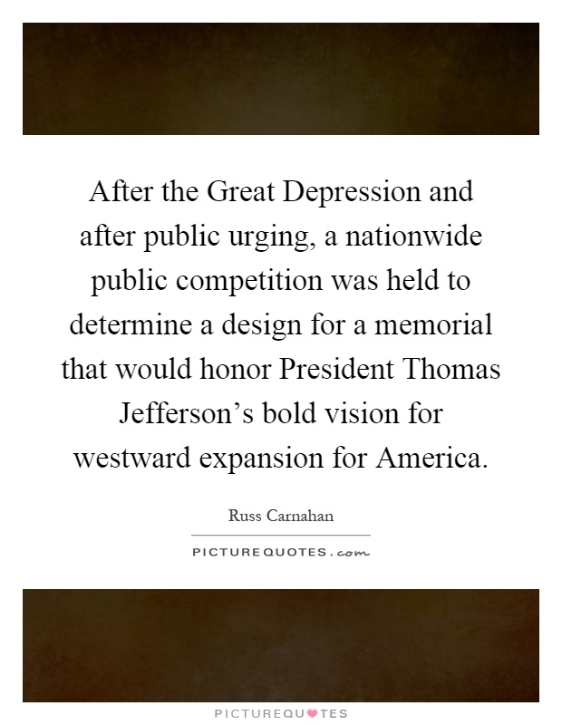 After the Great Depression and after public urging, a nationwide public competition was held to determine a design for a memorial that would honor President Thomas Jefferson's bold vision for westward expansion for America Picture Quote #1