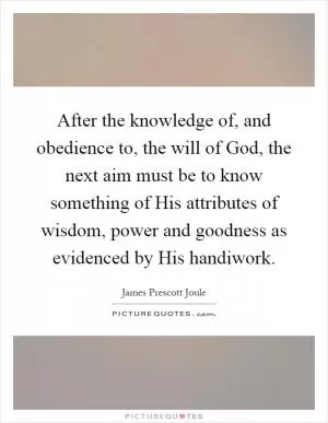 After the knowledge of, and obedience to, the will of God, the next aim must be to know something of His attributes of wisdom, power and goodness as evidenced by His handiwork Picture Quote #1