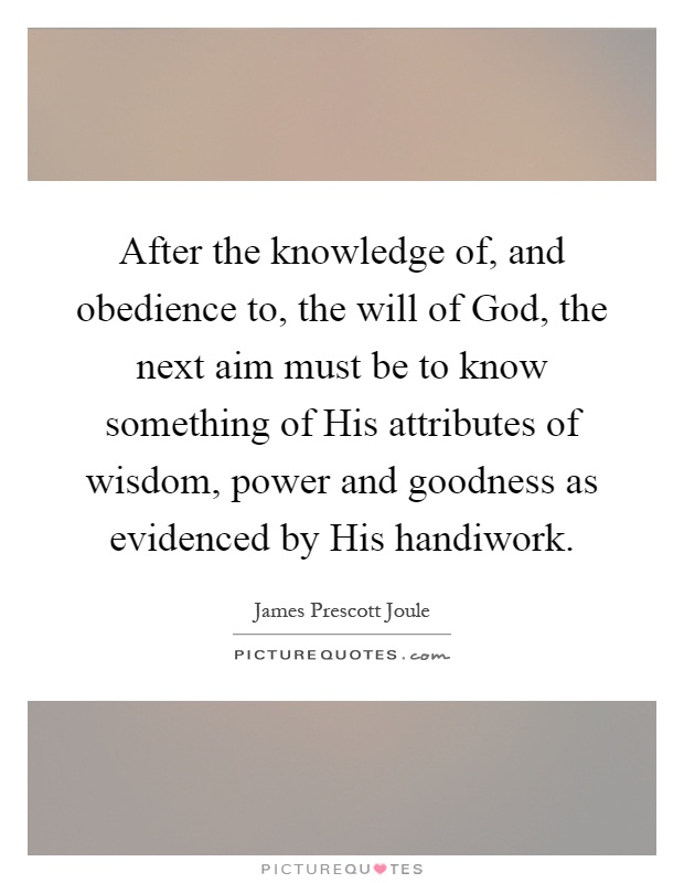 After the knowledge of, and obedience to, the will of God, the next aim must be to know something of His attributes of wisdom, power and goodness as evidenced by His handiwork Picture Quote #1