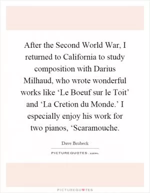 After the Second World War, I returned to California to study composition with Darius Milhaud, who wrote wonderful works like ‘Le Boeuf sur le Toit’ and ‘La Cretion du Monde.’ I especially enjoy his work for two pianos, ‘Scaramouche Picture Quote #1