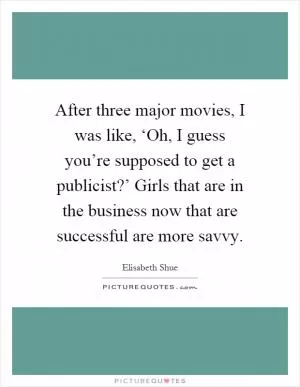 After three major movies, I was like, ‘Oh, I guess you’re supposed to get a publicist?’ Girls that are in the business now that are successful are more savvy Picture Quote #1