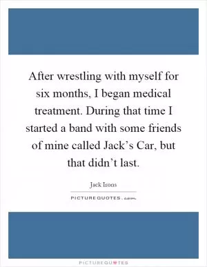 After wrestling with myself for six months, I began medical treatment. During that time I started a band with some friends of mine called Jack’s Car, but that didn’t last Picture Quote #1