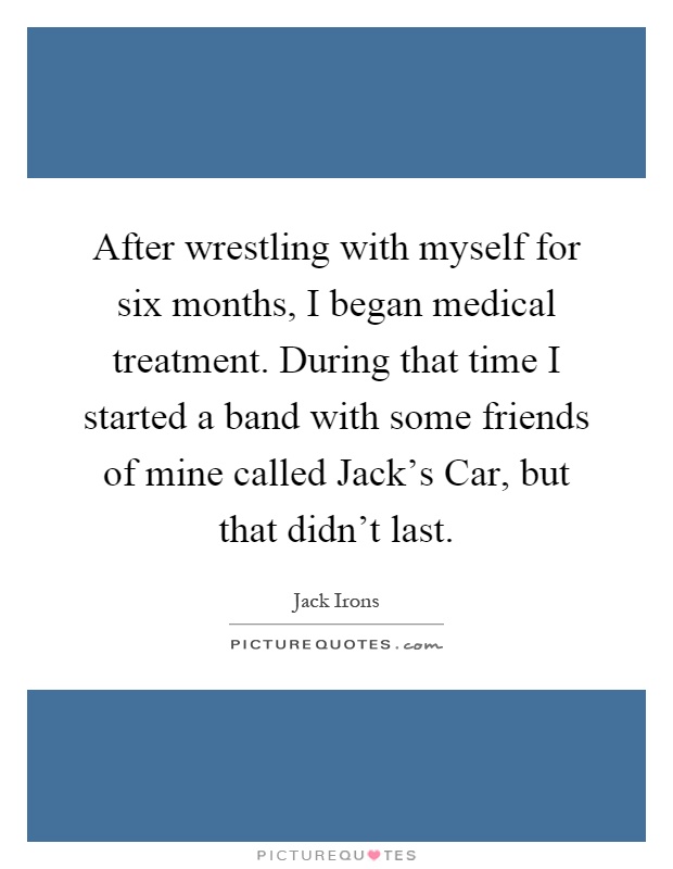 After wrestling with myself for six months, I began medical treatment. During that time I started a band with some friends of mine called Jack's Car, but that didn't last Picture Quote #1