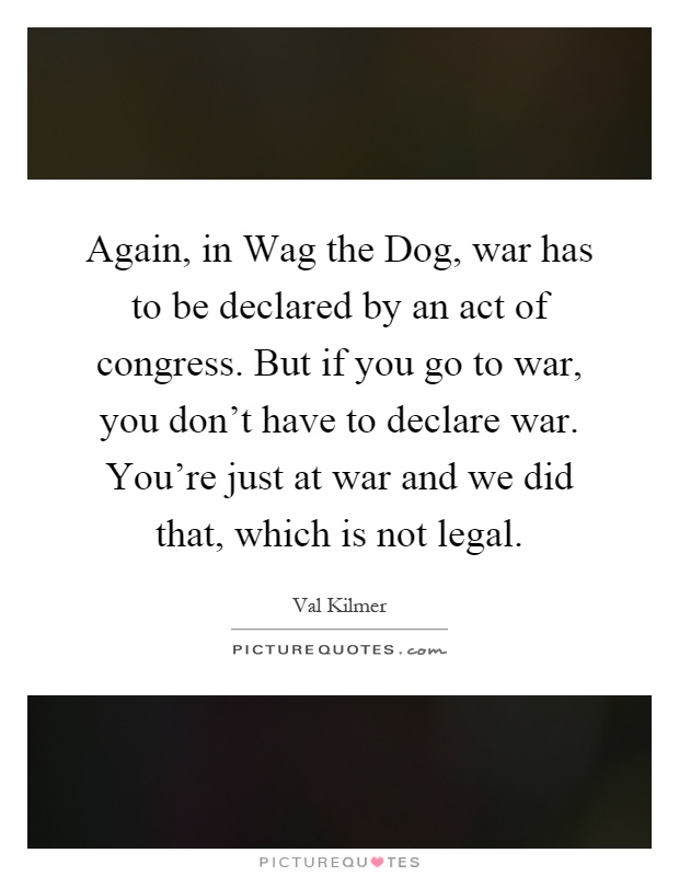 Again, in Wag the Dog, war has to be declared by an act of congress. But if you go to war, you don't have to declare war. You're just at war and we did that, which is not legal Picture Quote #1
