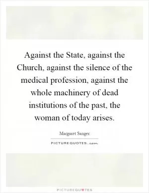 Against the State, against the Church, against the silence of the medical profession, against the whole machinery of dead institutions of the past, the woman of today arises Picture Quote #1