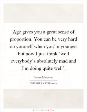 Age gives you a great sense of proportion. You can be very hard on yourself when you’re younger but now I just think ‘well everybody’s absolutely mad and I’m doing quite well’ Picture Quote #1