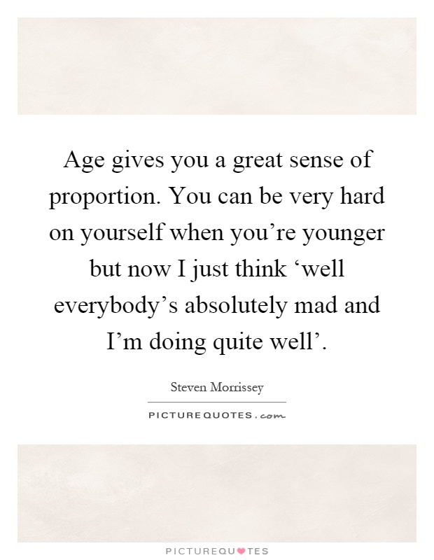 Age gives you a great sense of proportion. You can be very hard on yourself when you're younger but now I just think ‘well everybody's absolutely mad and I'm doing quite well' Picture Quote #1