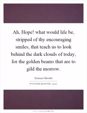 Ah, Hope! what would life be, stripped of thy encouraging smiles, that teach us to look behind the dark clouds of today, for the golden beams that are to gild the morrow Picture Quote #1