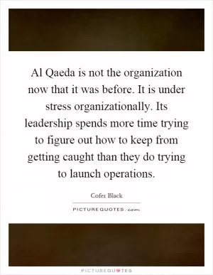 Al Qaeda is not the organization now that it was before. It is under stress organizationally. Its leadership spends more time trying to figure out how to keep from getting caught than they do trying to launch operations Picture Quote #1
