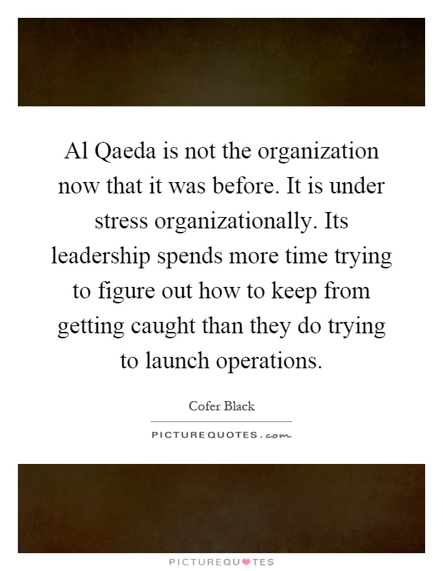 Al Qaeda is not the organization now that it was before. It is under stress organizationally. Its leadership spends more time trying to figure out how to keep from getting caught than they do trying to launch operations Picture Quote #1