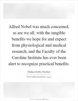 Alfred Nobel was much concerned, as are we all, with the tangible benefits we hope for and expect from physiological and medical research, and the Faculty of the Caroline Institute has ever been alert to recognize practical benefits Picture Quote #1