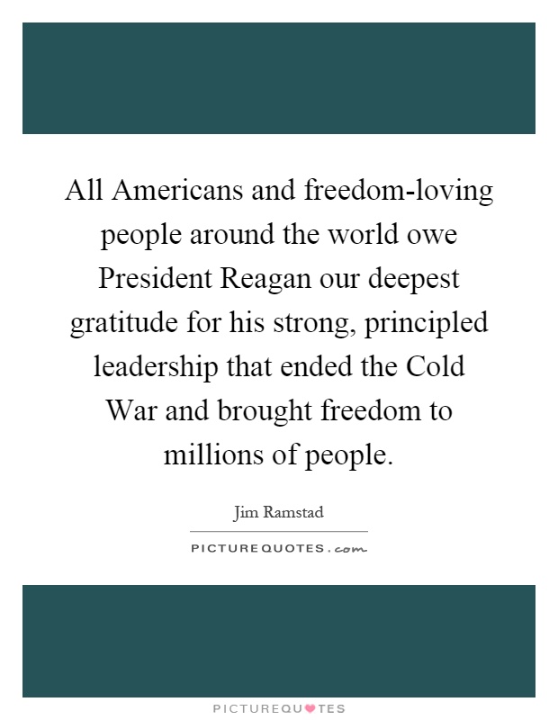 All Americans and freedom-loving people around the world owe President Reagan our deepest gratitude for his strong, principled leadership that ended the Cold War and brought freedom to millions of people Picture Quote #1