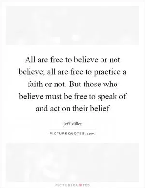All are free to believe or not believe; all are free to practice a faith or not. But those who believe must be free to speak of and act on their belief Picture Quote #1
