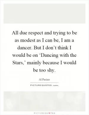 All due respect and trying to be as modest as I can be, I am a dancer. But I don’t think I would be on ‘Dancing with the Stars,’ mainly because I would be too shy Picture Quote #1