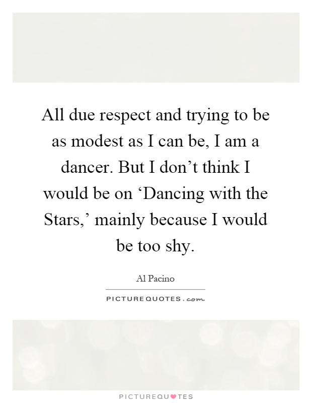 All due respect and trying to be as modest as I can be, I am a dancer. But I don't think I would be on ‘Dancing with the Stars,' mainly because I would be too shy Picture Quote #1