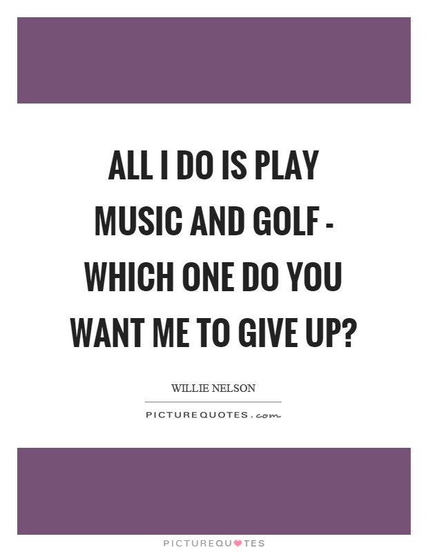 All I do is play music and golf - which one do you want me to give up? Picture Quote #1