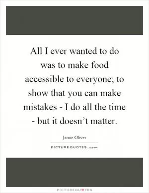 All I ever wanted to do was to make food accessible to everyone; to show that you can make mistakes - I do all the time - but it doesn’t matter Picture Quote #1