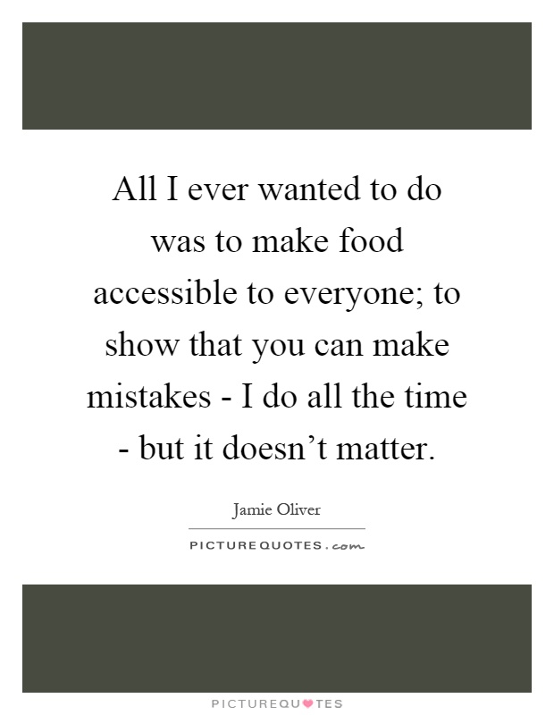 All I ever wanted to do was to make food accessible to everyone; to show that you can make mistakes - I do all the time - but it doesn't matter Picture Quote #1
