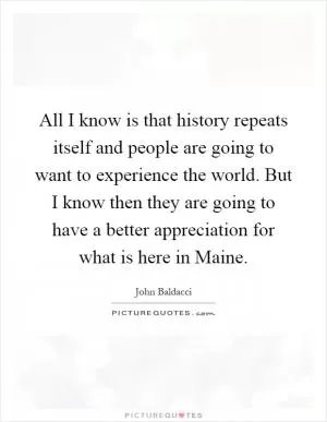 All I know is that history repeats itself and people are going to want to experience the world. But I know then they are going to have a better appreciation for what is here in Maine Picture Quote #1