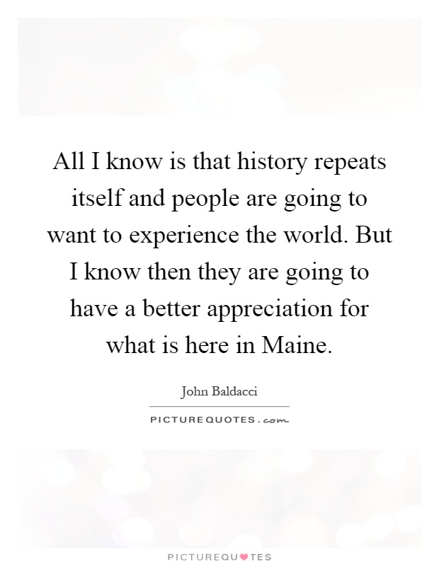 All I know is that history repeats itself and people are going to want to experience the world. But I know then they are going to have a better appreciation for what is here in Maine Picture Quote #1