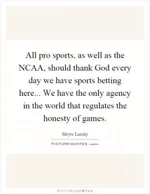 All pro sports, as well as the NCAA, should thank God every day we have sports betting here... We have the only agency in the world that regulates the honesty of games Picture Quote #1