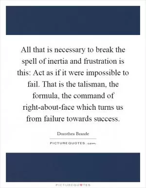 All that is necessary to break the spell of inertia and frustration is this: Act as if it were impossible to fail. That is the talisman, the formula, the command of right-about-face which turns us from failure towards success Picture Quote #1