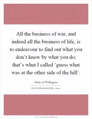 All the business of war, and indeed all the business of life, is to endeavour to find out what you don’t know by what you do; that’s what I called ‘guess what was at the other side of the hill’ Picture Quote #1