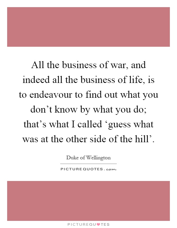 All the business of war, and indeed all the business of life, is to endeavour to find out what you don't know by what you do; that's what I called ‘guess what was at the other side of the hill' Picture Quote #1